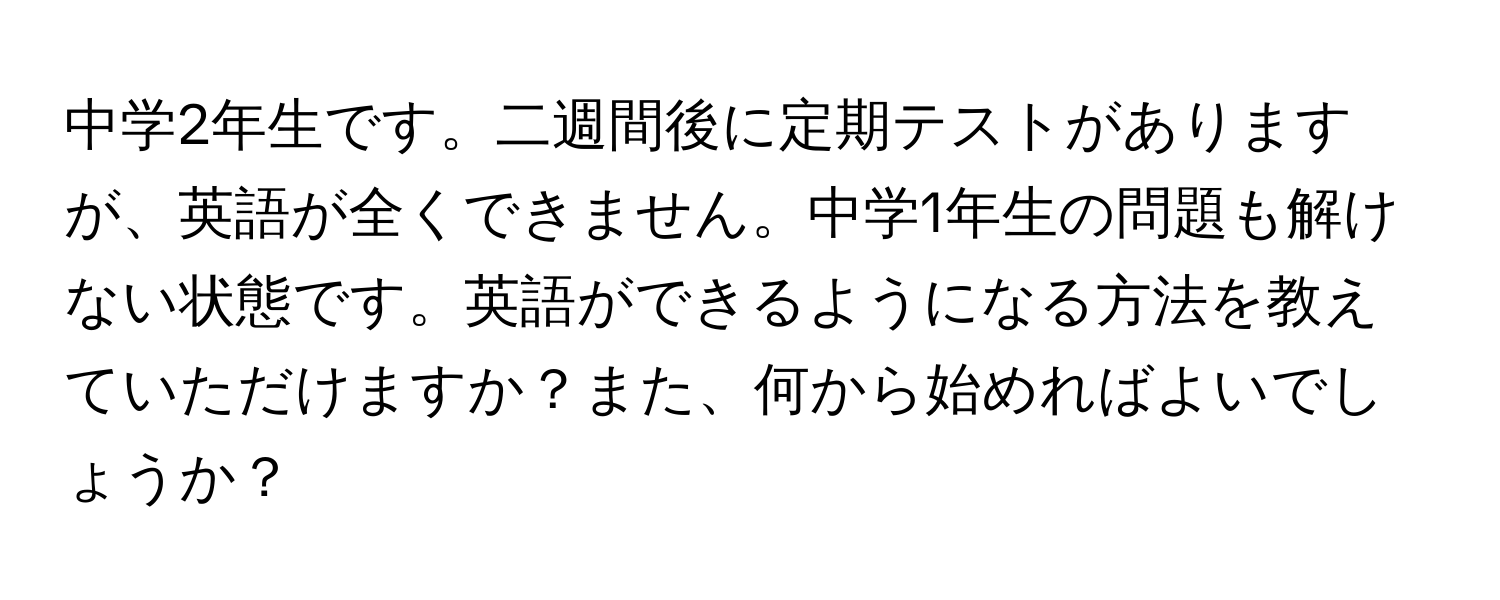 中学2年生です。二週間後に定期テストがありますが、英語が全くできません。中学1年生の問題も解けない状態です。英語ができるようになる方法を教えていただけますか？また、何から始めればよいでしょうか？