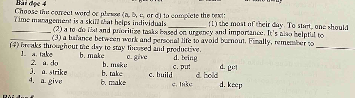 Bài đọc 4
Choose the correct word or phrase (a, b, c, or d) to complete the text:
Time management is a skill that helps individuals_ (1) the most of their day. To start, one should
_(2) a to-do list and prioritize tasks based on urgency and importance. It’s also helpful to
_(3) a balance between work and personal life to avoid burnout. Finally, remember to
(4) breaks throughout the day to stay focused and productive.
_
1. a. take b. make c. give d. bring
2. a. do b. make c. put d. get
3. a. strike b. take c. build d. hold
4. a. give b. make c. take d. keep