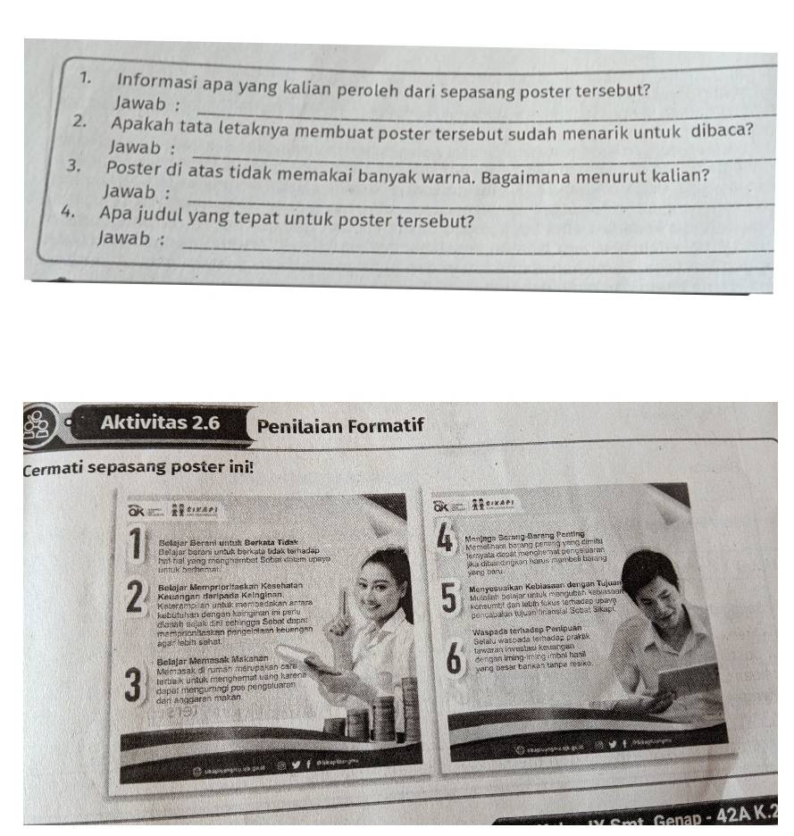 Informasi apa yang kalian peroleh dari sepasang poster tersebut?
_
Jawab :
2. Apakah tata letaknya membuat poster tersebut sudah menarik untuk dibaca?
_
Jawab :
3. Poster di atas tidak memakai banyak warna. Bagaimana menurut kalian?
_
Jawab :
4. Apa judul yang tepat untuk poster tersebut?
_
Jawab :
_
_
_
_
Aktivitas 2.6 Penilaian Formatif
Cermati sepasang poster ini!
Ska
a C1Xi
4
Bolajar Berani untuk Børkata Tidak  Manjaga Berang-Barang Penting
1 hat hal yang monghambet Sobar dolam upays terryata depat menghe not penge parm 
Belajar berani untuk berkata tidak terhadap  Memelinao barảng pentng vòng dimillu
untuk berhemat jika dibandingkan harus mombeli barang
vòng Đânu
2 Kauangan daripada Kelnginan. Menyesuaïkan Kebiasøan dengan Tujuan
Belajar Memprioritaskan Kesehatan
5
Katerampilan untük membedakan antara Mulaleh belalar untuk mandubáh Keblasoan
glasah sejak dini schingga Sobat dapat  konsumbt dan lebin tokus terhadep upay
kebutuhan dengan kainginan ini periv
mamprionitaskan pengelotean keuengan pencapakan tujuan finansial Sebat Sikapi.
agar lebih sehat. Waspada terhadep Penipuan
Belajar Memasak Makanan Iawaran Investasi kauangan
terbaik untuk menohemat uang karena dengan Iming-iming imbal hasi
Memásak di ruman mérupakan cara
6  Selalu waspada terhadap prak
dapar mengurngi pos pengsluaran yang besar bankan tanpa resiko 
3 dan anggaran makan
    
* Genap _ -42AK