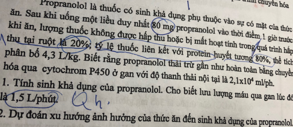 Tnh chuyện hóa 
Propranolol là thuốc có sinh khả dụng phụ thuộc vào sự có mặt của thức 
ăn. Sau khi uống một liều duy nhất 80 mg propranolol vào thời điểm 1 giờ trước 
khi ăn, lượng thuốc không được hấp thu hoặc bị mất hoạt tính trong quá trình hấp 
thu tại ruột là 20%; tỷ lệ thuốc liên kết với protein huyết tương 80%, thể tích 
phân bố 4,3 L/kg. Biết rằng propranolol thải trừ gần như hoàn toàn bằng chuyền 
hóa qua cytochrom P450 ở gan với độ thanh thải nội tại là 2,1x10^4ml/ph
1. Tính sinh khả dụng của propranolol. Cho biết lưu lượng máu qua gan lúc đó 
là 1,5 L/phút
2. Dự đoán xu hướng ảnh hưởng của thức ăn đến sinh khả dụng của propranolol