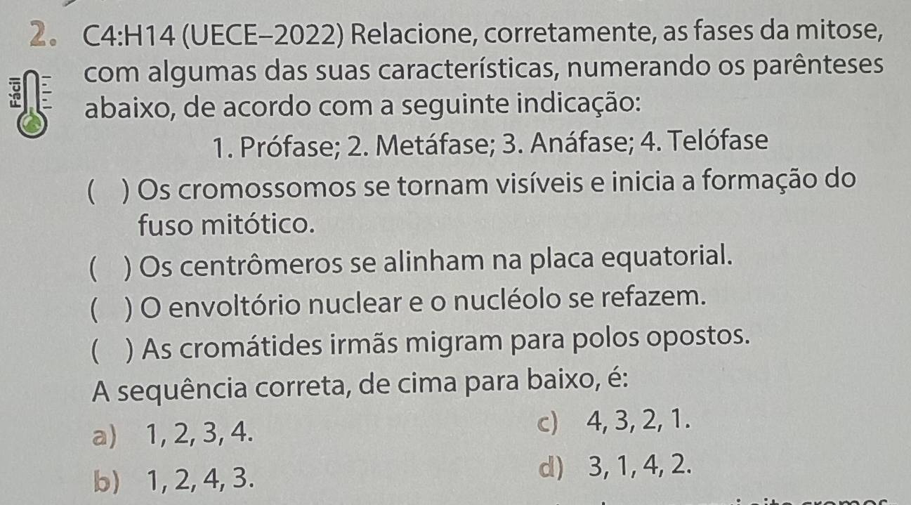 2。 C4:H14 (UECE-2022) Relacione, corretamente, as fases da mitose,
com algumas das suas características, numerando os parênteses
abaixo, de acordo com a seguinte indicação:
1. Prófase; 2. Metáfase; 3. Anáfase; 4. Telófase
( ) Os cromossomos se tornam visíveis e inicia a formação do
fuso mitótico.
 ) Os centrômeros se alinham na placa equatorial.
 ) O envoltório nuclear e o nucléolo se refazem.
( ) As cromátides irmãs migram para polos opostos.
A sequência correta, de cima para baixo, é:
a) 1, 2, 3, 4. c) 4, 3, 2, 1.
b) 1, 2, 4, 3. d) 3, 1, 4, 2.