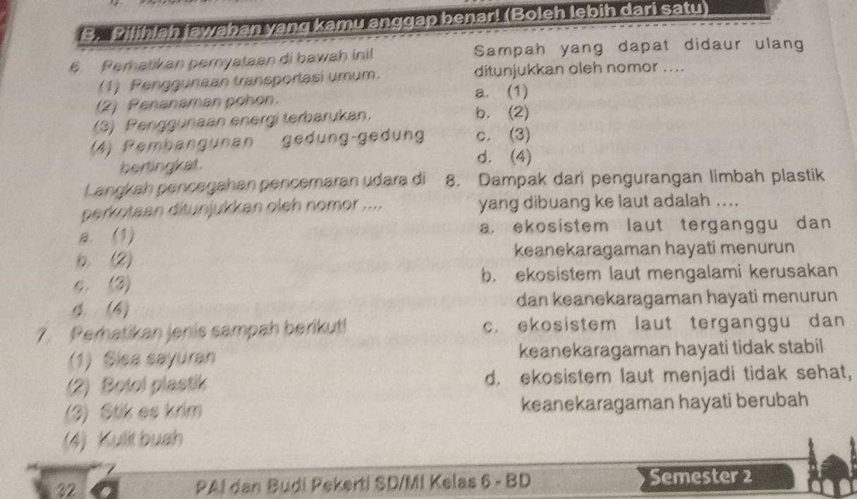 Pilihlah jawaban yang kamu anggap benar! (Boleh lebih dari satu)
6. Perhatikan pernyataan di bawah inil Sampah yang dapat didaur ulang
(1) Penggunaan transportasi umum. ditunjukkan oleh nomor ....
(2) Penanaman pohon. a. (1)
(3) Penggunaan energi terbarukan. b. (2)
(A) Pembangunan gedung-gedung c. (3)
hertingket.
d. (4)
Lançkah pencegahan pencemaran udara di 8. Dampak dari pengurangan limbah plastik
perkotaan ditunjukkan oleh nomor .... yang dibuang ke laut adalah ....
a. (1) a. ekosistem laut terganggu dan
b (2) keanekaragaman hayati menurun
C. (2) b. ekosistem laut mengalami kerusakan
4 (4) dan keanekaragaman hayati menurun
7. Perhatikan jenis sampah berikut! c. ekosistem laut terganggu dan 
(1) Sisa sayuran keanekaragaman hayati tidak stabil
(2) Botol plastik d. ekosistem laut menjadi tidak sehat,
(3) Stik es krim keanekaragaman hayati berubah
(4) Kulit buah
32 PAI dan Budi Pekerti SD/MI Kelas 6 - BD Semester 2