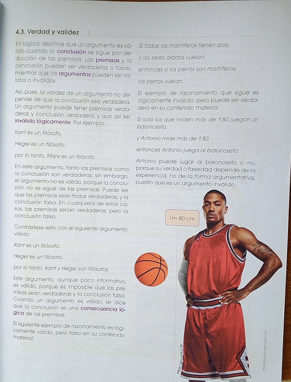 Verdad y validez
En lógica, decimos que un argumento es vá- Si todos los mamíferos tienen alas,
lido cuando la conclusión se sigue por de-
ducción de las premisas. Las premisas y la y los seres alados vuelan,
conclusión pueden ser verdaderas o falsas, entonces si los perros son mamíferos,
mientras que los argumentos pueden ser vá-
lidos o inválidos. los perros vuelan.
Así, pues, la validez de un argumento no de- El ejemplo de razonamiento que sigue es
pende de que la conclusión sea verdadera. lógicamente inválido, pero puede ser verda-
Un argumento puede tener premisas verda- dero en su contenido material:
deras y conclusión verdadera, y aun así ser Si solo los que miden más de 1,80 juegan al
inválido lógicamente. Por ejemplo:
baloncesto,
Kant es un filósofo,
y Antonio mide más de 1,80,
Hegel es un filósofo,
entonces Antonio juega al baloncesto.
por lo tanto, Marx es un filósofo.
Antonio puede jugar al baloncesto o no,
En este argumento, tanto las premisas como porque su verdad o falsedad depende de la
la conclusión son verdaderas; sin embargo, experiencia, no de la forma argumentativa,
el argumento no es válido, porque la conclu- puesto que es un argume
sión no se sigue de las premisas. Puede ser
que las premisas sean todas verdaderas, y la
conclusión falsa. En cualquiera de estos ca-
sos, las premisas serían verdaderas, pero la
conclusión falsa. 
Contrástese esto con el siguiente argumento
válido:
Kant es un filósofo,
Hegel es un filósofo,
por lo tanto, Kant y Hegel son filósofos.
Este argumento, aunque poco informativo,
es válido, porque es imposible que las pre
misas sean verdaderas y la conclusión falsa.
Cuando un argumento es válido, se dice
que la conclusión es una consecuencia ló
gica de las premisas.
El siguiente ejemplo de razonamiento es lógi-
camente válido, pero falso en su contenido
material: