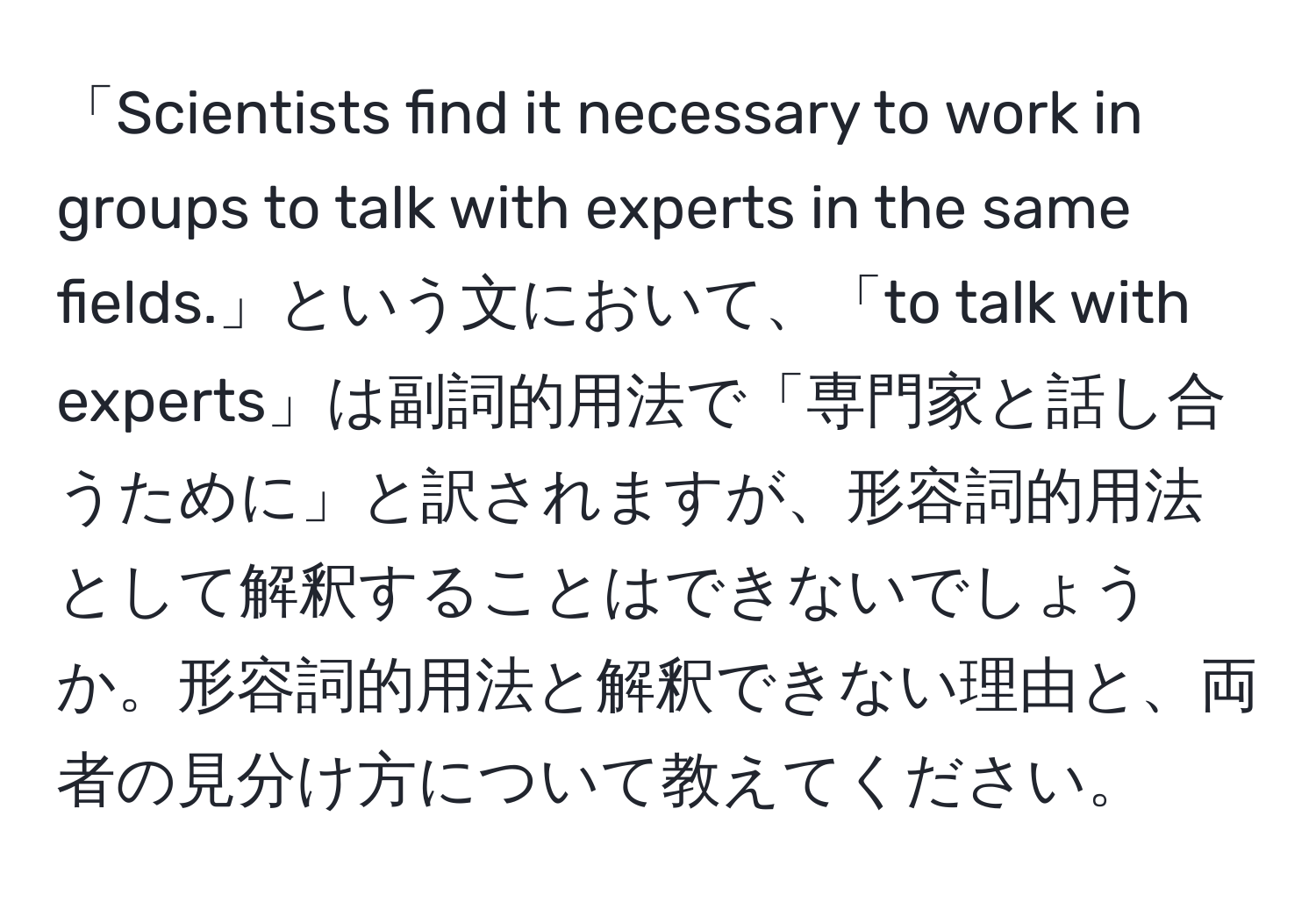 「Scientists find it necessary to work in groups to talk with experts in the same fields.」という文において、「to talk with experts」は副詞的用法で「専門家と話し合うために」と訳されますが、形容詞的用法として解釈することはできないでしょうか。形容詞的用法と解釈できない理由と、両者の見分け方について教えてください。