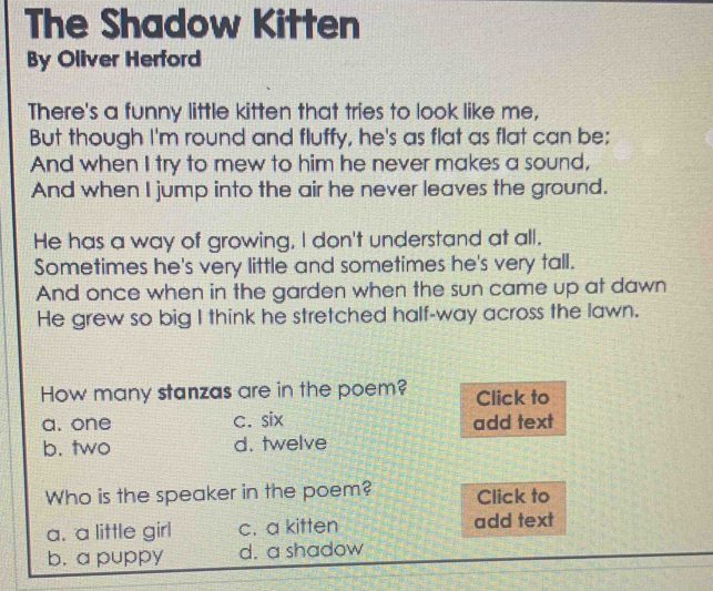 The Shadow Kitten
By Oliver Herford
There's a funny little kitten that tries to look like me,
But though I'm round and fluffy, he's as flat as flat can be;
And when I try to mew to him he never makes a sound,
And when I jump into the air he never leaves the ground.
He has a way of growing, I don't understand at all.
Sometimes he's very little and sometimes he's very tall.
And once when in the garden when the sun came up at dawn
He grew so big I think he stretched half-way across the lawn.
How many stanzas are in the poem? Click to
a. one c. six add text
b. two d. twelve
Who is the speaker in the poem? Click to
a. a little girl c. a kitten add text
b. a puppy d. a shadow