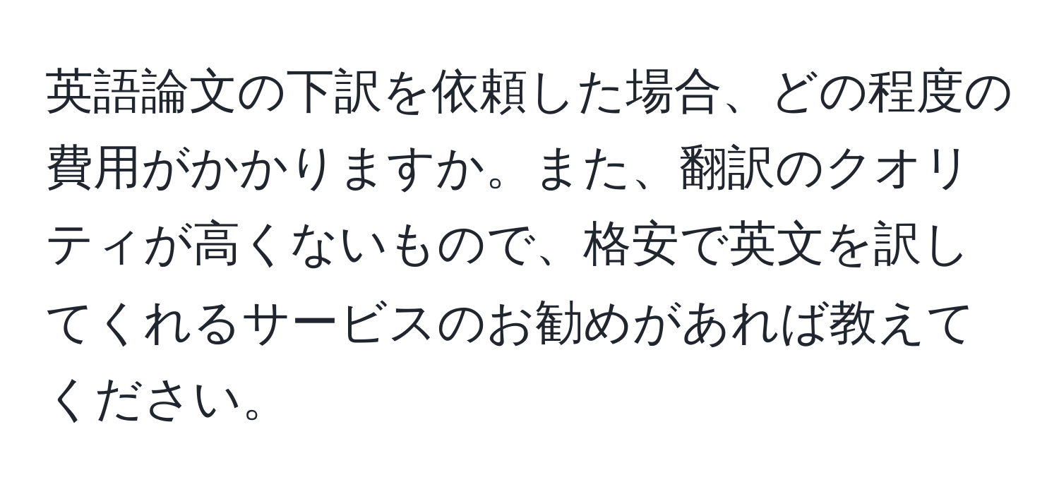 英語論文の下訳を依頼した場合、どの程度の費用がかかりますか。また、翻訳のクオリティが高くないもので、格安で英文を訳してくれるサービスのお勧めがあれば教えてください。