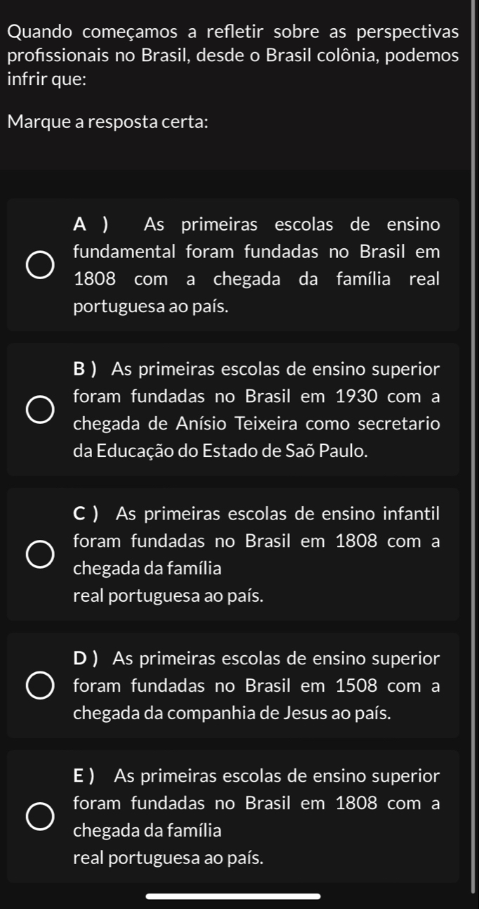 Quando começamos a refletir sobre as perspectivas
profssionais no Brasil, desde o Brasil colônia, podemos
infrir que:
Marque a resposta certa:
A ) As primeiras escolas de ensino
fundamental foram fundadas no Brasil em
1808 com a chegada da família real
portuguesa ao país.
B ) As primeiras escolas de ensino superior
foram fundadas no Brasil em 1930 com a
chegada de Anísio Teixeira como secretario
da Educação do Estado de Saõ Paulo.
C ) As primeiras escolas de ensino infantil
foram fundadas no Brasil em 1808 com a
chegada da família
real portuguesa ao país.
D ) As primeiras escolas de ensino superior
foram fundadas no Brasil em 1508 com a
chegada da companhia de Jesus ao país.
E ) As primeiras escolas de ensino superior
foram fundadas no Brasil em 1808 com a
chegada da família
real portuguesa ao país.