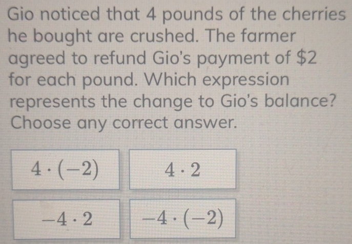 Gio noticed that 4 pounds of the cherries
he bought are crushed. The farmer
agreed to refund Gio's payment of $2
for each pound. Which expression
represents the change to Gio's balance?
Choose any correct answer.
4· (-2)
4· 2
-4· 2 -4· (-2)