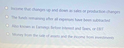 Income that changes up and down as sales or production changes 
The funds remaining after all expenses have been subtracted 
Also known as Earnings Before Interest and Taxes, or EBIT 
Money from the sale of assets and the income from investments