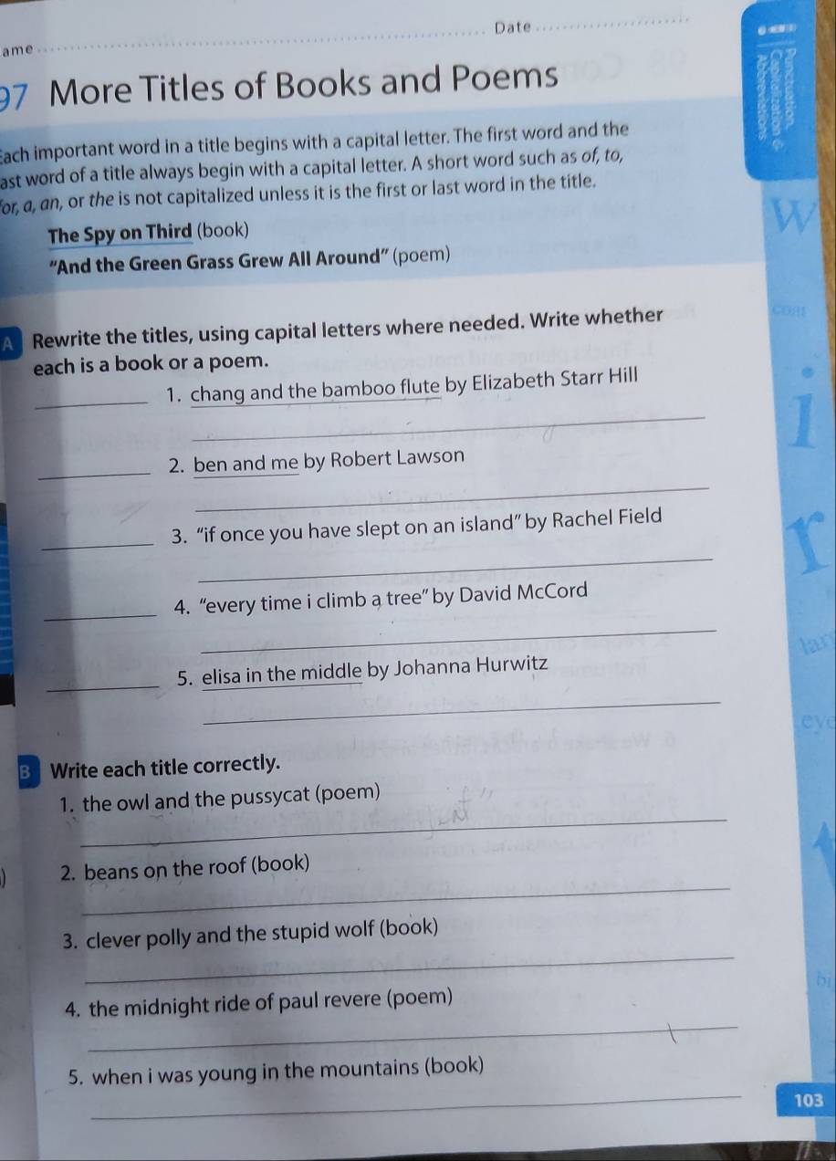 Date 
_ 
ame 
_ 
97 More Titles of Books and Poems 
Each important word in a title begins with a capital letter. The first word and the 
ast word of a title always begin with a capital letter. A short word such as of, to, 
for, a, an, or the is not capitalized unless it is the first or last word in the title. 
W 
The Spy on Third (book) 
“And the Green Grass Grew All Around” (poem) 
A Rewrite the titles, using capital letters where needed. Write whether 
each is a book or a poem. 
_ 
_1. chang and the bamboo flute by Elizabeth Starr Hill 
_2. ben and me by Robert Lawson 
_ 
_ 
_3. “if once you have slept on an island” by Rachel Field 
_ 
_4. “every time i climb a tree” by David McCord 
_ 
5. elisa in the middle by Johanna Hurwitz lan 
_ 
ey 
B Write each title correctly. 
_ 
1. the owl and the pussycat (poem) 
_ 
2. beans on the roof (book) 
_ 
3. clever polly and the stupid wolf (book) 
D 
_ 
4. the midnight ride of paul revere (poem) 
_ 
5. when i was young in the mountains (book) 
103
