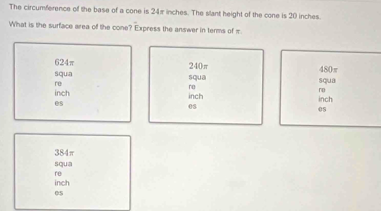 The circumference of the base of a cone is 24π inches. The slant height of the cone is 20 inches.
What is the surface area of the cone? Express the answer in terms of π
624π 240π
480π
squa squa squa
re
re
re
inch inch
inch
es
es
es
384π
squa
re
inch
es