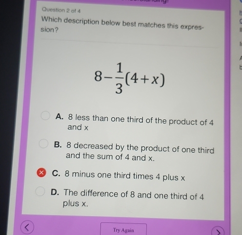 Which description below best matches this expres- 
sion ?
8- 1/3 (4+x)
A. 8 less than one third of the product of 4
and x
B. 8 decreased by the product of one third
and the sum of 4 and x.
t C. 8 minus one third times 4 plus x
D. The difference of 8 and one third of 4
plus x.
Try Again