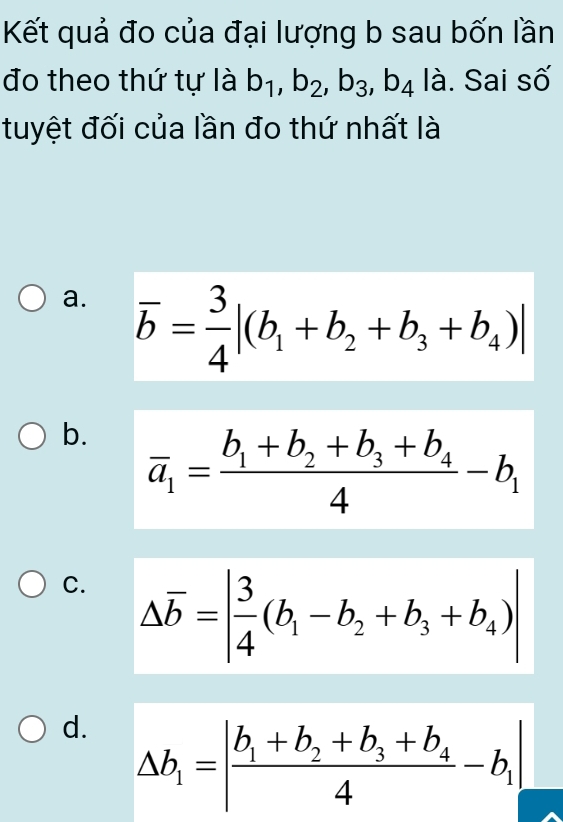 Kết quả đo của đại lượng b sau bốn lần
đo theo thứ tự là b_1, b_2, b_3, b_4 là. Sai số
tuyệt đối của lần đo thứ nhất là
a. overline b= 3/4 |(b_1+b_2+b_3+b_4)|
b. overline a_1=frac b_1+b_2+b_3+b_44-b_1
C. △ overline b=| 3/4 (b_1-b_2+b_3+b_4)|
d. △ b_1=|frac b_1+b_2+b_3+b_44-b_1|