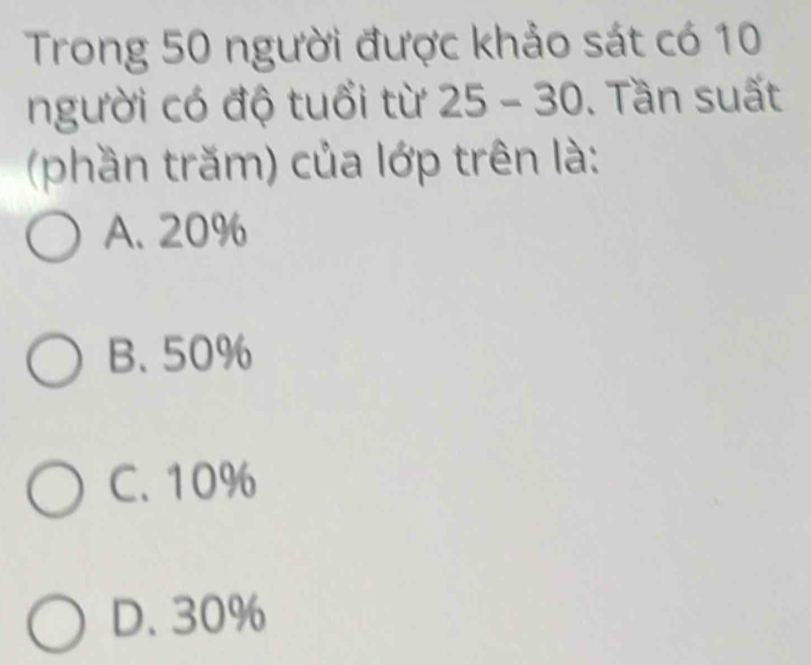 Trong 50 người được khảo sát có 10
người có độ tuổi từ 25-30. Tần suất
(phần trăm) của lớp trên là:
A. 20%
B. 50%
C. 10%
D. 30%