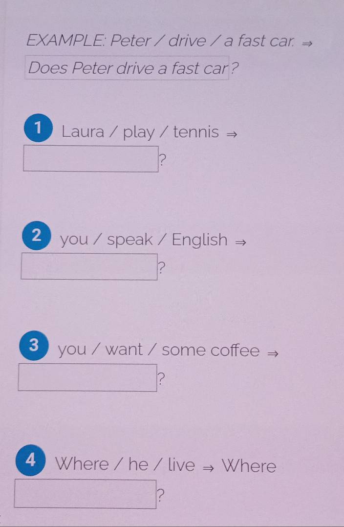 EXAMPLE: Peter / drive / a fast car. 
Does Peter drive a fast car? 
1 Laura / play / tennis 
□  
? 
2 you / speak / English 
(1,-3,sqrt()^circ  
? 
3 you / want / some coffee
r=frac ()^()
^ ? 
□  
4 ) Where / he / live Where
∴ △ ADCsim 18AD ?