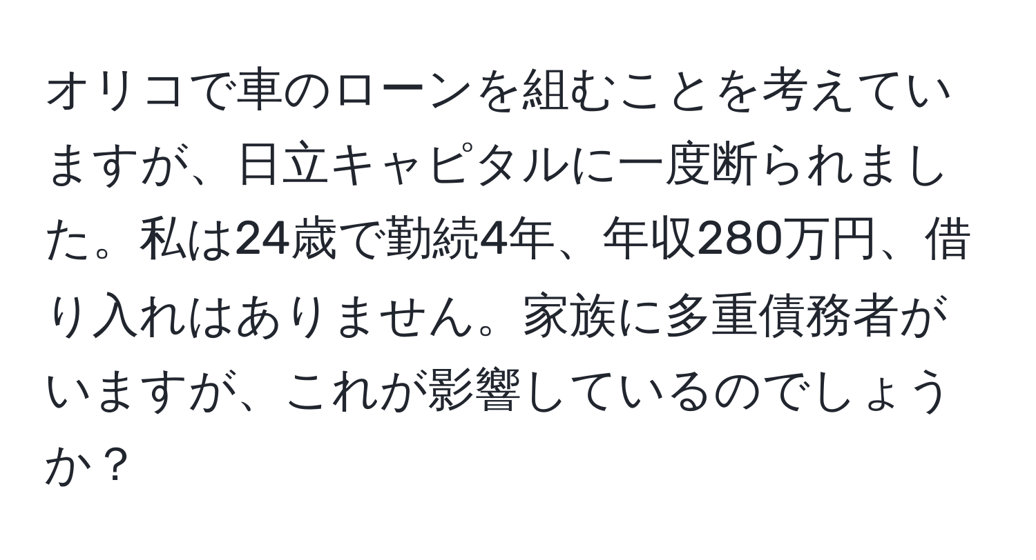 オリコで車のローンを組むことを考えていますが、日立キャピタルに一度断られました。私は24歳で勤続4年、年収280万円、借り入れはありません。家族に多重債務者がいますが、これが影響しているのでしょうか？