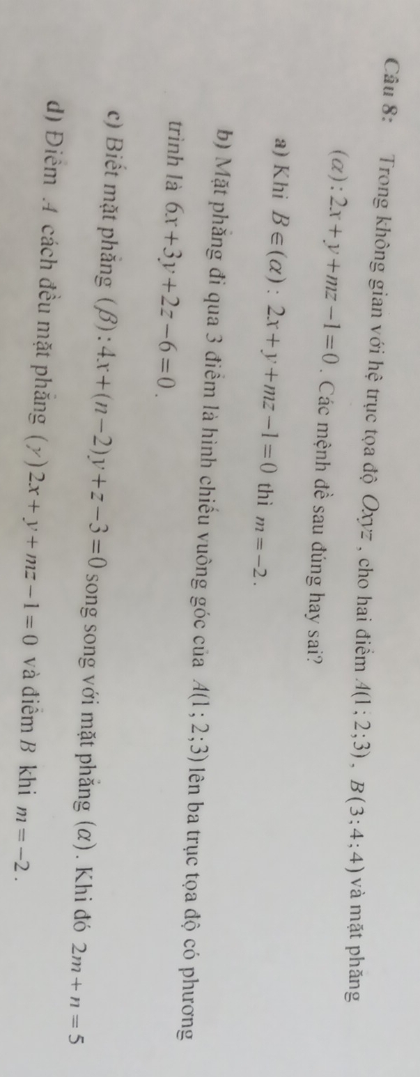 Trong không gian với hệ trục tọa độ Oxyz , cho hai điểm A(1;2;3), B(3;4;4) và mặt phǎng
(α): 2x+y+mz-1=0. Các mệnh đề sau đúng hay sai?
a) Khi B∈ (alpha ):2x+y+mz-1=0 thì m=-2.
b) Mặt phăng đi qua 3 điểm là hình chiếu vuông góc của A(1;2;3) lên ba trục tọa độ có phương
trình là 6x+3y+2z-6=0.
c) Biết mặt phẳng (β): 4x+(n-2)y+z-3=0 song song với mặt phẳng (α). Khi đó 2m+n=5
d) Điểm .4 cách đều mặt phăng (y)2x+y+mz-1=0 và điểm B khi m=-2.