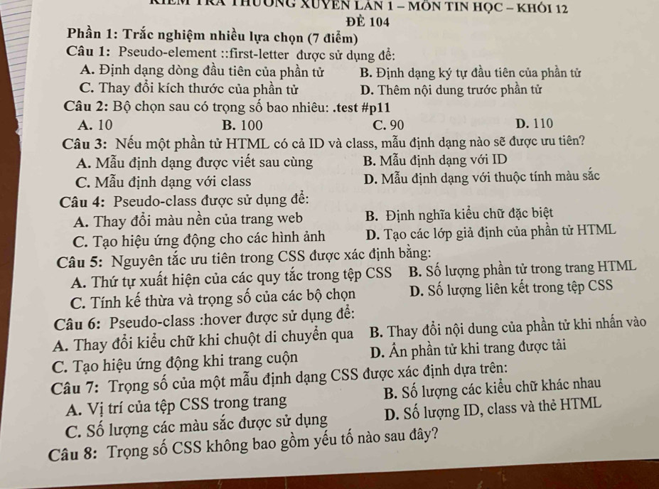 RÁ ThườNG XUYEN LAN 1 - MÔN TIN HọC - KHỏi 12
Đè 104
Phần 1: Trắc nghiệm nhiều lựa chọn (7 điểm)
Câu 1: Pseudo-element ::first-letter được sử dụng để:
A. Định dạng dòng đầu tiên của phần tử B. Định dạng ký tự đầu tiên của phần tử
C. Thay đổi kích thước của phần tử D. Thêm nội dung trước phần tử
Câu 2: Bộ chọn sau có trọng số bao nhiêu: .test #p11
A. 10 B. 100 C. 90 D. 110
Câu 3: Nếu một phần tử HTML có cả ID và class, mẫu định dạng nào sẽ được ưu tiên?
A. Mẫu định dạng được viết sau cùng B. Mẫu định dạng với ID
C. Mẫu định dạng với class D. Mẫu định dạng với thuộc tính màu sắc
Câu 4: Pseudo-class được sử dụng để:
A. Thay đổi màu nền của trang web B. Định nghĩa kiểu chữ đặc biệt
C. Tạo hiệu ứng động cho các hình ảnh D. Tạo các lớp giả định của phần tử HTML
Câu 5: Nguyên tắc ưu tiên trong CSS được xác định bằng:
A. Thứ tự xuất hiện của các quy tắc trong tệp CSS B. Số lượng phần tử trong trang HTML
C. Tính kế thừa và trọng số của các bộ chọn D. Số lượng liên kết trong tệp CSS
Câu 6: Pseudo-class :hover được sử dụng để:
A. Thay đổi kiểu chữ khi chuột di chuyển qua B. Thay đổi nội dung của phần tử khi nhấn vào
C. Tạo hiệu ứng động khi trang cuộn D. Ấn phần tử khi trang được tải
Câu 7: Trọng số của một mẫu định dạng CSS được xác định dựa trên:
A. Vị trí của tệp CSS trong trang B. Số lượng các kiểu chữ khác nhau
C. Số lượng các màu sắc được sử dụng D. Số lượng ID, class và thẻ HTML
Câu 8: Trọng số CSS không bao gồm yếu tố nào sau đây?