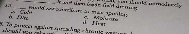 Iueud, you should immediately
_it and then begin field dressing.
12._ would not contribute to meat spoiling.
a. Cold
c. Moisture
b. Dirt d. Heat
3. To protect against spreading chronic wastin
should you take