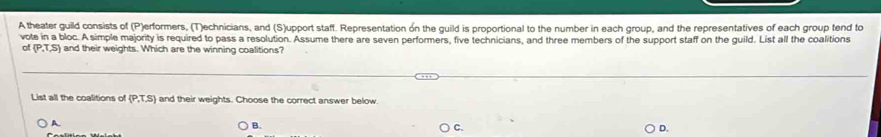 A theater guild consists of (P)erformers, (T)echnicians, and (S)upport staff. Representation on the guild is proportional to the number in each group, and the representatives of each group tend to
vote in a bloc. A simple majority is required to pass a resolution. Assume there are seven performers, five technicians, and three members of the support staff on the guild. List all the coalitions
(P.T,S) and their weights. Which are the winning coalitions?
List all the coalitions of  P,T,S and their weights. Choose the correct answer below
A.
B.
C.
D.