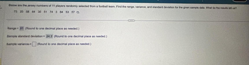 Becw ae the jersey numbers of 11 players randomly selected from a football team. Find the range, variance, and standard deviation for the given sample data. What do the resulls lll u?
73 20 44 30 51 74 3 B4 53 57 □ 
Range =81 (Round to one decimal place as needed.) 
Sampie slandard deviation =24.3 (Round to one decimal place as needed.) 
Bample variance = □ (Round to one decimal place as needed.)