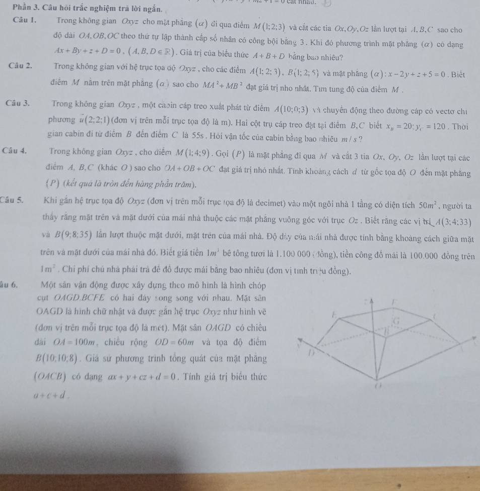 Phần 3. Câu hỏi trắc nghiệm trã lời ngắn.
Câu 1. Trong không gian Oxyz cho mặt phẳng (ư) Gi qua điểm M(1;2;3) và cắt các tia Ox,Oy,Oz lần lượt tại A. B.C sao cho
độ dài OA,OB,OC theo thứ tự lập thành cấp số nhân có công bội bằng 3. Khi đó phương trình mặt phẳng (α) có dạng
Ax+By+z+D=0,(A,B,D∈ R). Giá trị của biểu thức A+B+D bảng bao nhiêu?
Câu 2. Trong không gian với hệ trục tọa độ Oxyz , cho các điểm A(1;2;3),B(1;2;5) và mặt phăng (alpha ):x-2y+z+5=0. Biết
điễm M nằm trên mặt phẳng (a) sao cho MA^2+MB^2 đạt giá trị nho nhất. Tım tung độ của điểm M .
Câu 3.  Trong không gian Oxyz , một caoin cáp treo xuất phát từ điểm A(10;0;3) và chuyển động theo đường cáp có vectơ chi
phương u(2;2;1) (đơn vị trên mỗi trục tọa độ là m). Hai cột trụ cáp treo đặt tại điểm B,C biết x_8=20;y_c=120. Thời
gian cabin đi từ điểm B đến điểm C là 55s . Hỏi vận tốc của cabin bằng bao nhiêu m /s ?
Câu 4. Trong không gian Oxyz , cho điểm M(1;4;9). Gọi (P) là mặt phẳng đi qua M và cắt 3 tia Ox, Oy, Oz lần lượt tại các
diểm A, B, C (khác O ) sao cho OA+OB+OC đạt giá trị nhỏ nhất. Tính khoảng cách đ từ gốc tọa độ O đến mặt phăng
(P) (kết quá là tròn đến hàng phần trăm).
Câu 5. Khi gắn hệ trục tọa độ Oxyz (đơn vị trên mỗi trục tọa độ là decimet) vào một ngôi nhà 1 tầng có diện tích 50m^2 , người ta
thấy rằng mặt trên và mặt dưới của mái nhà thuộc các mặt phẳng vuông góc với trục Oz. Biết răng các vị tri,A(3;4;33)
và B(9;8;35) lần lượt thuộc mặt đưới, mặt trên của mái nhà. Độ dày của nái nhà được tính bằng khoảng cách giữa mặt
trên và mặt dưới của mái nhà đó. Biết giá tiền 1m^3 bê tông tưới là 1.100 000 ( đồng), tiền công đồ mái là 100.000 đồng trên
1m^2. Chỉ phí chủ nhà phải trả đề đồ được mái bằng bao nhiêu (đơn vị tính triệu đồng).
âu 6. Một sân vận động được xây dựng theo mô hình là hình chóp
cụt OAGD.BCFE có hai đây song song với nhau. Mặt sân
OAGD là hình chữ nhật và được gắn hệ trục Oxyz như hình vẽ
(đơn vị trên mỗi trục tọa độ là m(t) ). Mặt sân OAGD có chiều
dài OA=100m chiều rộng OD=60m và tọa độ điểm
B(10:10:8).  Giả sử phương trình tổng quát của mặt phăng
(OACB) có dang ax+y+cz+d=0. Tính giá trị biểu thức
a+c+d.