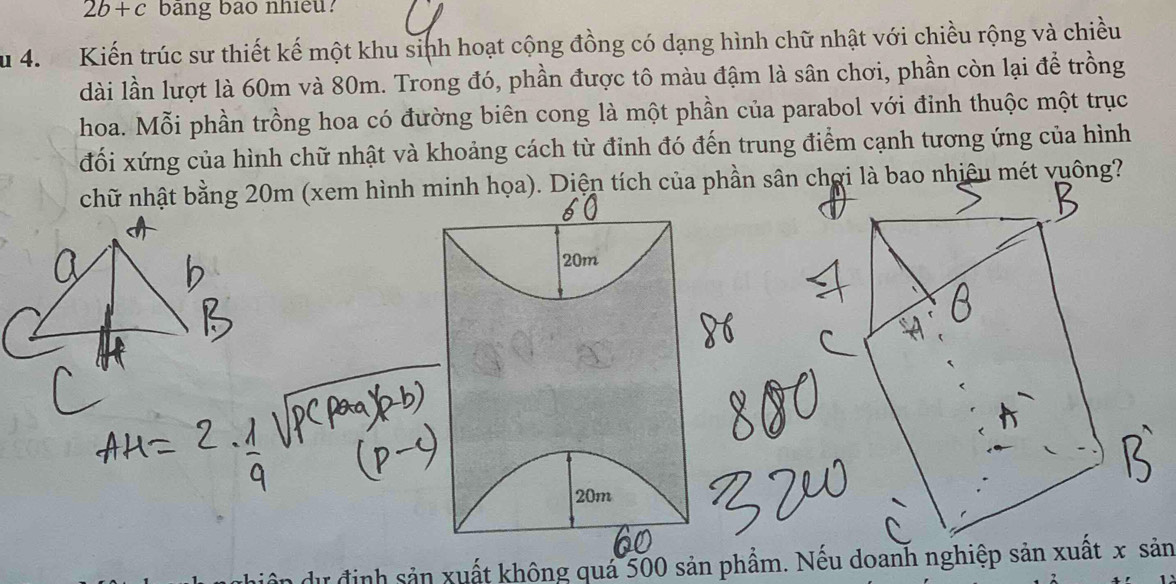 2b+c bang bào nhieu? 
Su 4. Kiến trúc sư thiết kế một khu sinh hoạt cộng đồng có dạng hình chữ nhật với chiều rộng và chiều 
dài lần lượt là 60m và 80m. Trong đó, phần được tô màu đậm là sân chơi, phần còn lại để trồng 
hoa. Mỗi phần trồng hoa có đường biên cong là một phần của parabol với đỉnh thuộc một trục 
đối xứng của hình chữ nhật và khoảng cách từ đỉnh đó đến trung điểm cạnh tương ứng của hình 
chữ nhật bằng 20m (xem hình minh họa). Diện tích của phần sân chợi là bao nhiệu mét vuông?
20m
20m
in dự định sản xuất không quá 500 sản phẩm. Nếu doanh nghiệp sản xuất x sản