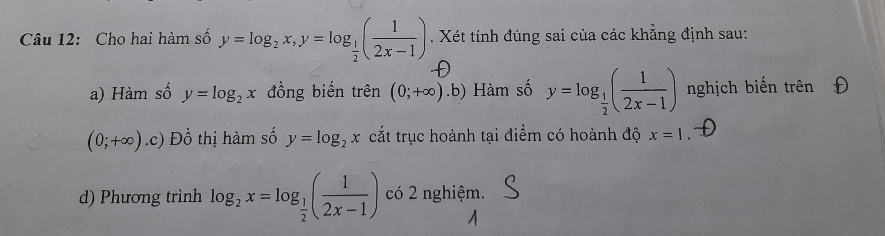 Cho hai hàm số y=log _2x, y=log _ 1/2 ( 1/2x-1 ). Xét tính đúng sai của các khẳng định sau:
D
a) Hàm số y=log _2x đồng biến trên (0;+∈fty ).b) Hàm số y=log _ 1/2 ( 1/2x-1 ) nghịch biến trên
(0;+∈fty ) .c) Dhat o thị hàm số y=log _2x cắt trục hoành tại điểm có hoành độ x=1
d) Phương trình log _2x=log _ 1/2 ( 1/2x-1 ) có 2 nghiệm.