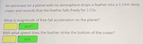 An astronaut on a planet with no atmosphere drops a feather into a 6.94m deep 
crater and records that the feather falls freely for 2.03s. 
What is magnitude of free-fall acceleration on the planet?
m/s^2
With what speed does the feather strike the bottom of the crater?
m/s