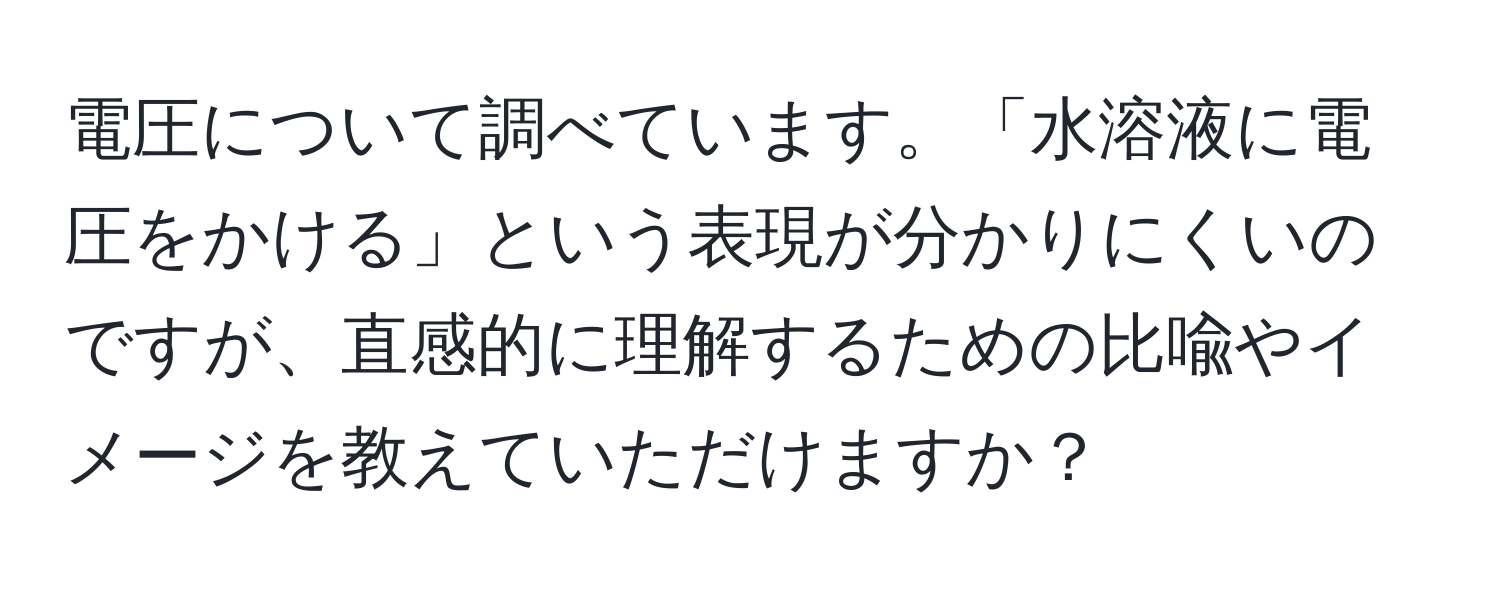 電圧について調べています。「水溶液に電圧をかける」という表現が分かりにくいのですが、直感的に理解するための比喩やイメージを教えていただけますか？