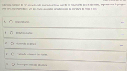 'Aterceira margem do rio'', obra de João Guimarães Rosa, inscrita no movimento pós-modernista, expressa na linguagem
uma certa espontaneidade. Um dos muitos aspectos característicos da literatura de Rosa é o(a) 
A regionalismo ..
denúncia social.
douração da pílula. ..
validade universal das ideias.
.
E busca pela verdade absoluta.
…