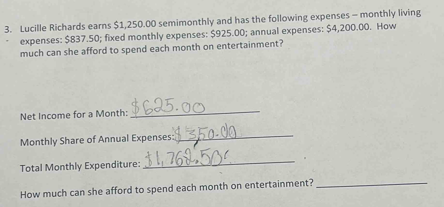 Lucille Richards earns $1,250.00 semimonthly and has the following expenses - monthly living 
expenses: $837.50; fixed monthly expenses: $925.00; annual expenses: $4,200.00. How 
much can she afford to spend each month on entertainment? 
Net Income for a Month : 
_ 
Monthly Share of Annual Expenses: 
_ 
Total Monthly Expenditure: 
_ 
How much can she afford to spend each month on entertainment?_