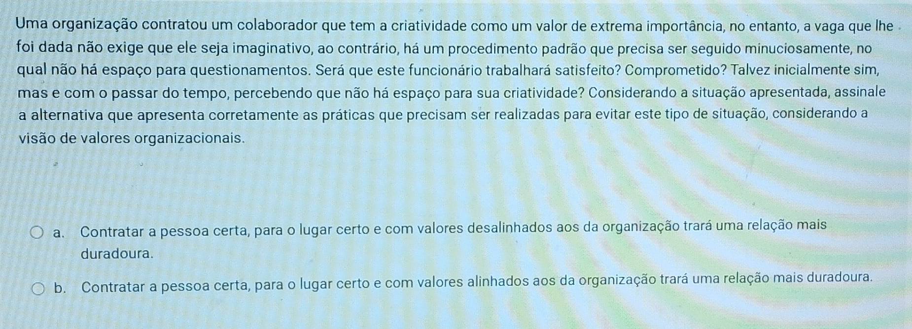 Uma organização contratou um colaborador que tem a criatividade como um valor de extrema importância, no entanto, a vaga que lhe
foi dada não exige que ele seja imaginativo, ao contrário, há um procedimento padrão que precisa ser seguido minuciosamente, no
qual não há espaço para questionamentos. Será que este funcionário trabalhará satisfeito? Comprometido? Talvez inicialmente sim,
mas e com o passar do tempo, percebendo que não há espaço para sua criatividade? Considerando a situação apresentada, assinale
a alternativa que apresenta corretamente as práticas que precisam ser realizadas para evitar este tipo de situação, considerando a
visão de valores organizacionais.
a Contratar a pessoa certa, para o lugar certo e com valores desalinhados aos da organização trará uma relação mais
duradoura.
b. Contratar a pessoa certa, para o lugar certo e com valores alinhados aos da organização trará uma relação mais duradoura.