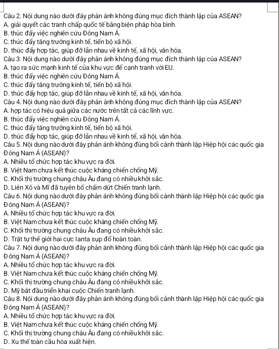 Nội dung nào dưới đây phản ánh không đúng mục đích thành lập của ASEAN?
A. giải quyết các tranh chấp quốc tế bằng biện pháp hòa bình.
B. thúc đẩy việc nghiên cứu Đông Nam Á.
C. thúc đấy tăng trưởng kinh tế, tiến bộ xã hội.
D. thúc đấy hợp tác, giúp đỡ lẫn nhau về kinh tế, xã hội, văn hóa.
Câu 3. Nội dung nào dưới đây phản ánh không đúng mục đích thành lập của ASEAN?
A. tạo ra sức mạnh kinh tế của khu vực để cạnh tranh với EU.
B. thúc đẩy việc nghiên cứu Đông Nam Á.
C. thúc đẩy tăng trưởng kinh tế, tiến bộ xã hội
D. thúc đấy hợp tác, giúp đỡ lẫn nhau về kinh tế, xã hội, văn hóa.
Câu 4. Nội dung nào dưới đây phản ánh không đúng mục đích thành lập của ASEAN?
A. hợp tác có hiệu quả giữa các nước trên tất cả các lĩnh vực.
B. thúc đấy việc nghiên cứu Đông Nam Á.
C. thúc đấy tăng trưởng kinh tế, tiến bộ xã hội.
D. thúc đấy hợp tác, giúp đỡ lẫn nhau về kinh tế, xã hội, văn hóa.
Câu 5. Nội dung nào dưới đây phản ánh không đúng bối cảnh thành lập Hiệp hội các quốc gia
Đ ông Nam Á (ASEAN)?
A. Nhiều tổ chức hợp tác khu vực ra đời.
B. Việt Nam chưa kết thúc cuộc kháng chiến chống Mỹ.
C. Khối thị trường chung châu Âu đang có nhiều khởi sắc.
D. Liên Xô và Mĩ đã tuyên bố chấm dứt Chiến tranh lạnh.
Câu 6. Nội dung nào dưới đây phán ánh không đúng bối cánh thành lập Hiệp hội các quốc gia
Đ ông Nam Á (ASEAN)?
A. Nhiều tổ chức hợp tác khu vực ra đời.
B. Việt Nam chưa kết thúc cuộc kháng chiến chống Mỹ.
C. Khối thị trường chung châu Âu đang có nhiều khởi sắc.
D. Trật tự thế giới hai cực Ianta sụp đổ hoàn toàn.
Câu 7. Nội dung nào dưới đây phản ánh không đúng bối cảnh thành lập Hiệp hội các quốc gia
Đông Nam Á (ASEAN)?
A. Nhiều tổ chức hợp tác khu vực ra đời.
B. Việt Nam chưa kết thúc cuộc kháng chiến chống Mỹ.
C. Khối thị trường chung châu Âu đang có nhiều khởi sắc.
D. Mỹ bắt đầu triển khai cuộc Chiến tranh lạnh.
Câu 8. Nội dung nào dưới đây phản ánh không đúng bối cánh thành lập Hiệp hội các quốc gia
Đông Nam Á (ASEAN)?
A. Nhiều tổ chức hợp tác khu vực ra đời.
B. Việt Nam chưa kết thúc cuộc kháng chiến chống Mỹ.
C. Khối thị trường chung châu Âu đang có nhiều khởi sắc.
D. Xu thế toàn cầu hóa xuất hiện.
