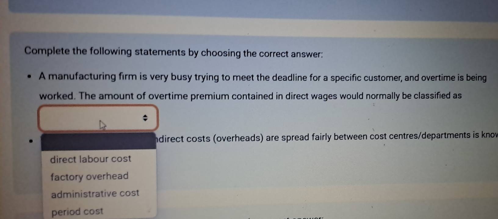 Complete the following statements by choosing the correct answer:
A manufacturing firm is very busy trying to meet the deadline for a specific customer, and overtime is being
worked. The amount of overtime premium contained in direct wages would normally be classified as
ndirect costs (overheads) are spread fairly between cost centres/departments is knov
direct labour cost
factory overhead
administrative cost
period cost