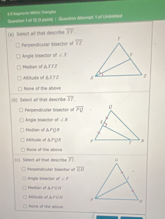 3.9 Segments Within Triangles
Question 1 of 12 (1 point) | Question Attempt: 1 of Unlimited
(a) Select a// that describe overline XV.
Perpendicular bisector of overline YZ
Angle bisector of ∠ X
Median of △ XYZ
Altitude of △ XYZ
None of the above
(b) Select a// that describe overline ST.
Perpendicular bisector of overline PQ
Angle bisector of ∠ R
Median of △ PQR
Altitude of △ PQR
None of the above
(c) Select al/ that describe overline FI.
Perpendicular bisector of overline GH
Angle bisector of ∠ F
Median of △ FGH
Altitude of △ FGH
None of the above