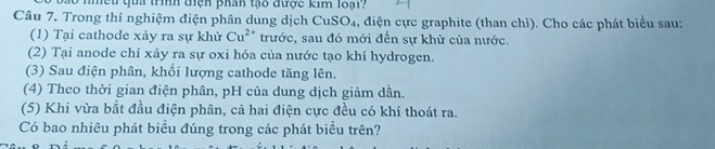 mếu qua trìh điện phan tạo được kim loại? 
Câu 7. Trong thí nghiệm điện phân dung dịch CuSO₄, điện cực graphite (than chì). Cho các phát biểu sau: 
(1) Tại cathode xảy ra sự khử Cu^(2+) trước, sau đó mới đến sự khử của nước. 
(2) Tại anode chỉ xảy ra sự oxi hóa của nước tạo khí hydrogen. 
(3) Sau điện phân, khối lượng cathode tăng lên. 
(4) Theo thời gian điện phân, pH của dung dịch giảm dần. 
(5) Khi vừa bắt đầu điện phân, cả hai điện cực đều có khí thoát ra. 
Có bao nhiêu phát biều đúng trong các phát biều trên?