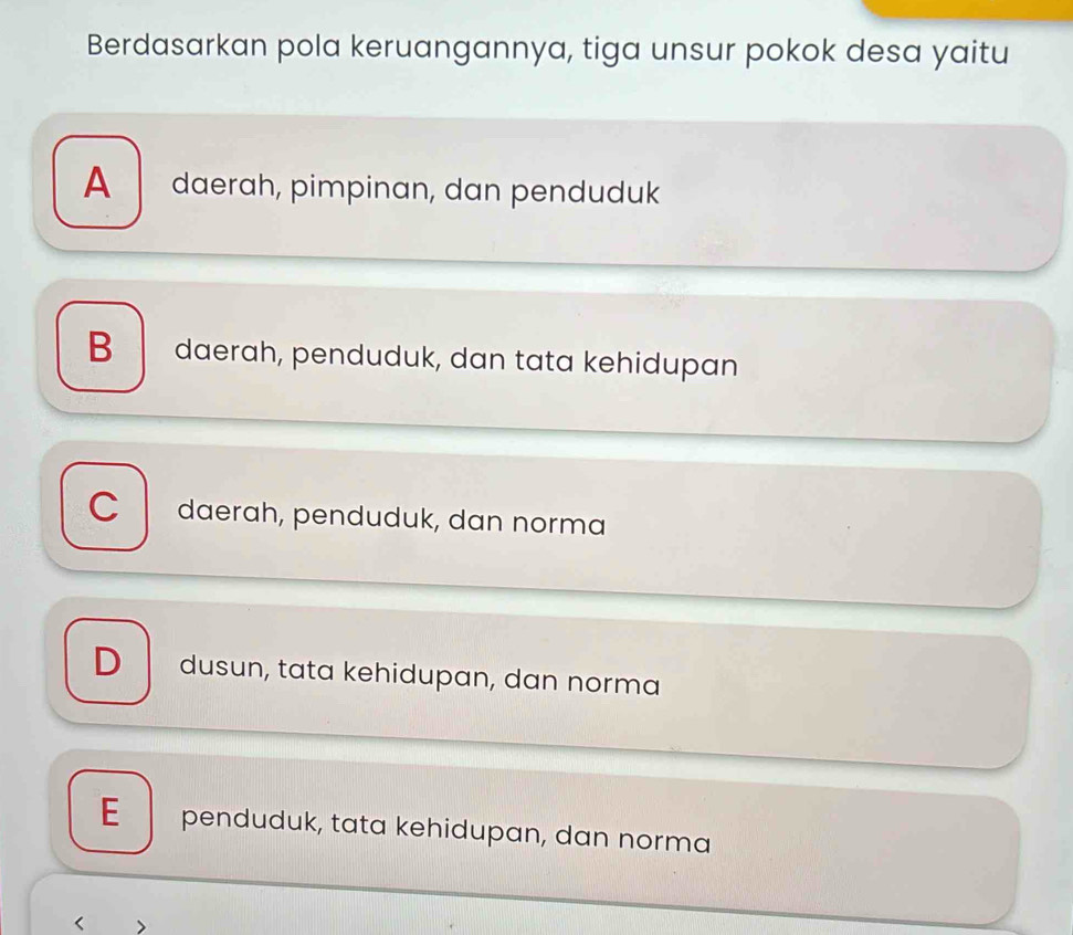 Berdasarkan pola keruangannya, tiga unsur pokok desa yaitu
A daerah, pimpinan, dan penduduk
B daerah, penduduk, dan tata kehidupan
C daerah, penduduk, dan norma
D dusun, tata kehidupan, dan norma
E penduduk, tata kehidupan, dan norma
< >