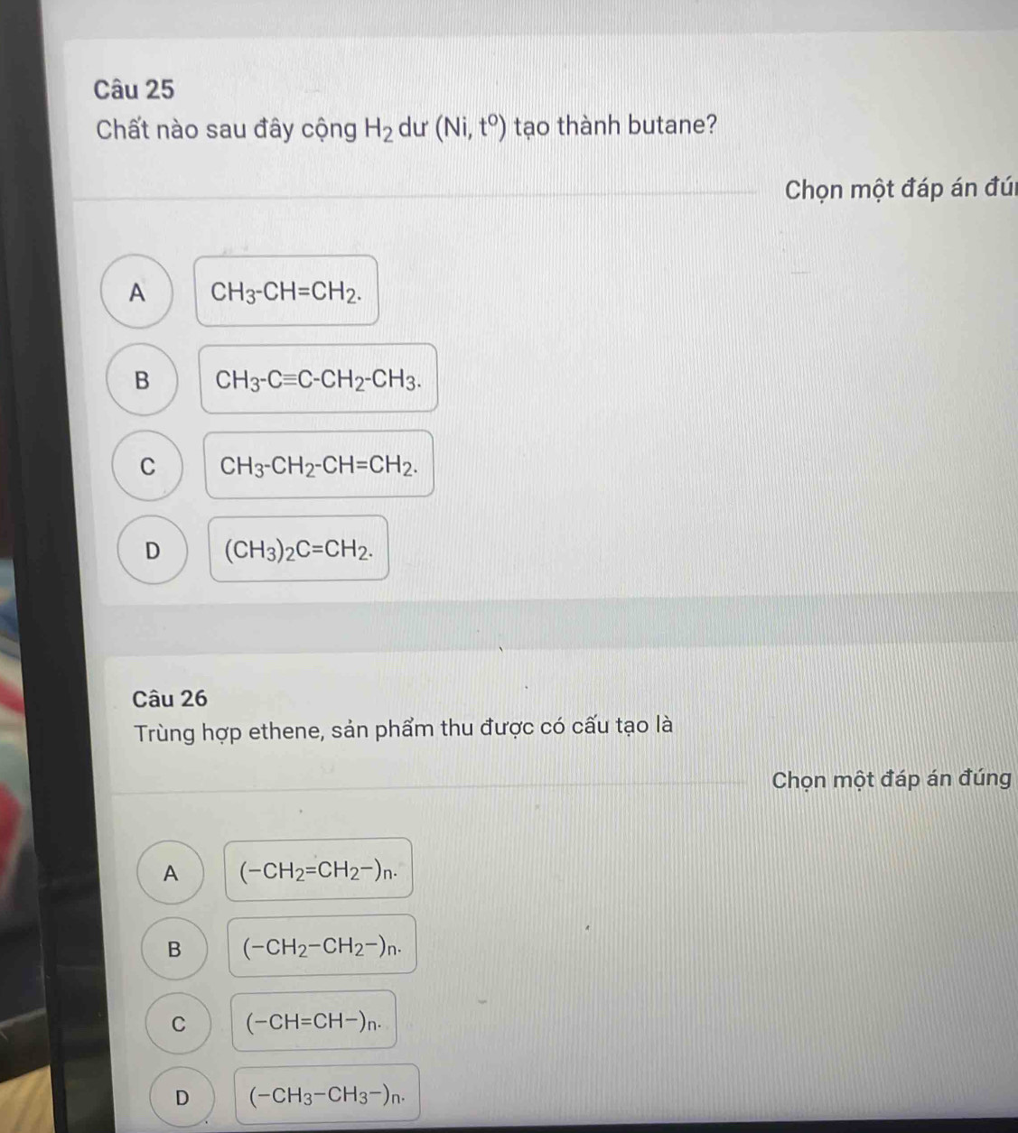 Chất nào sau đây cộng H_2 du (Ni,t^0) tạo thành butane?
Chọn một đáp án đúi
A CH_3-CH=CH_2.
B CH_3-Cequiv C-CH_2-CH_3.
C CH_3-CH_2-CH=CH_2.
D (CH_3)_2C=CH_2. 
Câu 26
Trùng hợp ethene, sản phẩm thu được có cấu tạo là
Chọn một đáp án đúng
A (-CH_2=CH_2-)_n.
B (-CH_2-CH_2-)n.
C (-CH=CH-)_n.
D (-CH_3-CH_3-)_n.