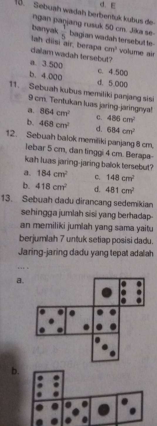 d. E
10. Sebuah wadah berbentuk kubus de
ngan paņjang rusuk 50 cm. Jika se-
banyak  1/5  bagian wadah tersebut te-
lah diisí air, berapa cm^3 volume air
dalam wadah tersebut?
a. 3.500
c. 4.500
b. 4.000 d. 5.000
11. Sebuah kubus memiliki panjang sisi
9 cm. Tentukan luas jaring-jaringnya!
a. 864cm^2 C. 486cm^2
b. 468cm^2 d. 684cm^2
12. Sebuah balok memiliki panjang 8 cm,
lebar 5 cm, dan tinggi 4 cm. Berapa-
kah luas jaring-jaring balok tersebut?
a、 184cm^2 C. 148cm^2
b. 418cm^2 d. 481cm^2
13. Sebuah dadu dirancang sedemikian
sehingga jumlah sisi yang berhadap-
an memiliki jumlah yang sama yaitu
berjumlah 7 untuk setiap posisi dadu.
Jaring-jaring dadu yang tepat adalah
a.
b