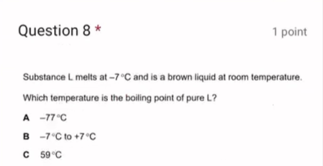 Substance L melts at -7°C and is a brown liquid at room temperature.
Which temperature is the boiling point of pure L?
A -77°C
B -7°C to +7°C
C 59°C