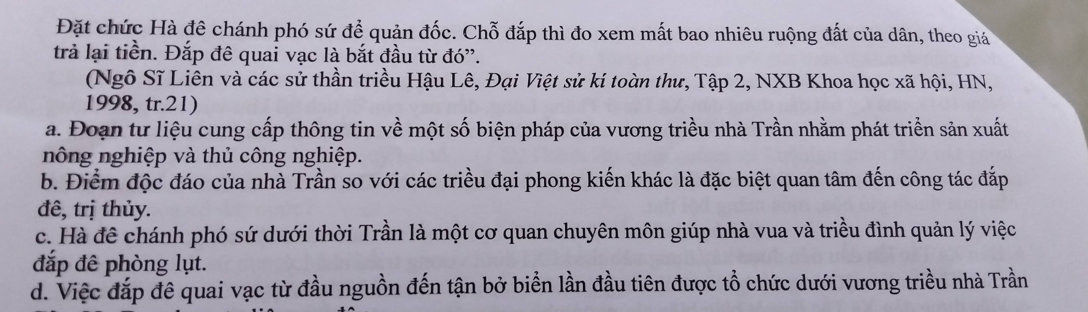 Đặt chức Hà đê chánh phó sứ để quản đốc. Chỗ đắp thì đo xem mất bao nhiêu ruộng đất của dân, theo giá
trả lại tiền. Đắp đê quai vạc là bắt đầu từ đó'.
(Ngô Sĩ Liên và các sử thần triều Hậu Lê, Đại Việt sử kí toàn thư, Tập 2, NXB Khoa học xã hội, HN,
1998, tr.21)
a. Đoạn tư liệu cung cấp thông tin về một số biện pháp của vương triều nhà Trần nhằm phát triển sản xuất
nông nghiệp và thủ công nghiệp.
b. Điểm độc đáo của nhà Trần so với các triều đại phong kiến khác là đặc biệt quan tâm đến công tác đắp
đê, trị thủy.
c. Hà đề chánh phó sứ dưới thời Trần là một cơ quan chuyên môn giúp nhà vua và triều đình quản lý việc
đắp đê phòng lụt.
d. Việc đắp đê quai vạc từ đầu nguồn đến tận bở biển lần đầu tiên được tổ chức dưới vương triều nhà Trần