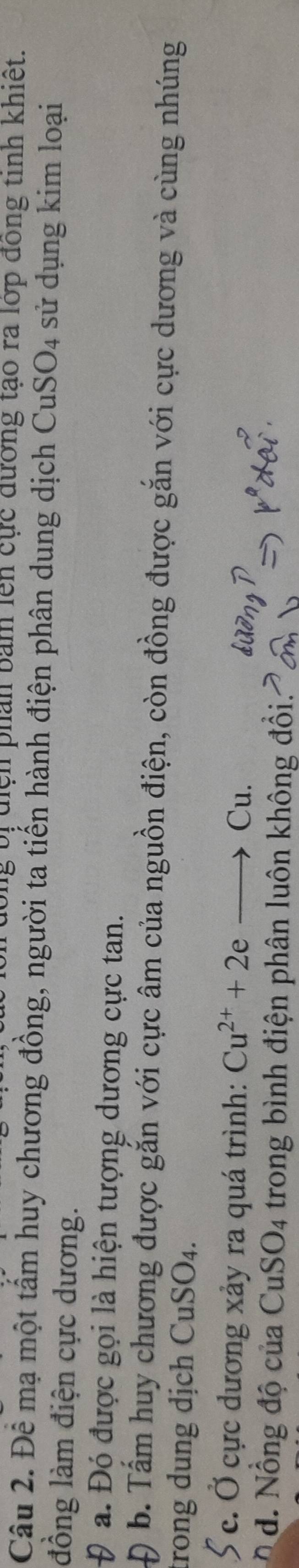 bị địệh phân bản lên cực đường tạo ra lớp đóng tinh khiết. 
Câu 2. Để mạ một tấm huy chương đồng, người ta tiến hành điện phân dung dịch CuSO4 sử dụng kim loại 
đồng làm điện cực dương. 
a. Đó được gọi là hiện tượng dương cực tan. 
b. Tấm huy chương được gắn với cực âm của nguồn điện, còn đồng được gắn với cực dương và cùng nhúng 
trong dung dịch CuSO_4. 
c. Ở cực dương xảy ra quá trình: Cu^(2+)+2eto Cu. 
d. Nồng độ của 3 SO_4 trong bình điện phân luôn không đổi: