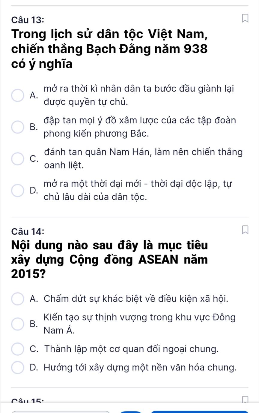 Trong lịch sử dân tộc Việt Nam,
chiến thắng Bạch Đằng năm 938
có ý nghĩa
mở ra thời kì nhân dân ta bước đầu giành lại
A.
được quyền tự chủ.
B. đập tan mọi ý đồ xâm lược của các tập đoàn
phong kiến phương Bắc.
đánh tan quân Nam Hán, làm nên chiến thắng
C.
oanh liệt.
mở ra một thời đại mới - thời đại độc lập, tự
D.
chủ lâu dài của dân tộc.
Câu 14:
Nội dung nào sau đây là mục tiêu
xây dựng Cộng đồng ASEAN năm
2015?
A. Chấm dứt sự khác biệt về điều kiện xã hội.
Kiến tạo sự thịnh vượng trong khu vực Đông
B.
Nam Á.
C. Thành lập một cơ quan đối ngoại chung.
D. Hướng tới xây dựng một nền văn hóa chung.
Câu 15: