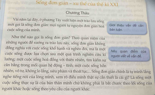 Sống đơn giản - xu thế của thế kỉ XXI 
Chương Thâu 
Vài năm lại đây, ở phương Tây xuất hiện một trào lưu sống 
mới gọi là sống đơn giản: mọi người tự nguyện đơn giản hoá bàn luận. Giới thiệu vắn đề cần 
cuộc sống của mình. 
Như thế nào gọi là sống đơn giản? Theo quan niệm của 
những người đề xướng ra trào lưu này, sống đơn giản không 
đồng nghĩa với cuộc sống khổ hạnh và nghèo đói, mà là một Nêu quan điểm của 
cuộc sống được lựa chọn sau một quá trình nghiên cứu kĩ người viết về vấn đề. 
lưỡng; một cuộc sống hoà đồng với thiên nhiên, tìm kiếm sự 
cân bằng trong mối quan hệ động - tĩnh; một cuộc sống hồn 
nhiên, vô tư, không lo lắng, siêu phàm và thoát tục,... Sống đơn giản chính là tự mình lắng 
nghe tiếng nói của lòng mình, xem rõ điều mình thật sự cần thiết là cái gì? Là sống một 
cuộc sống thực sự là của bản thân mình chứ không phải là bắt chước theo lối sống của 
người khác hoặc sống theo yêu cầu của người khác.