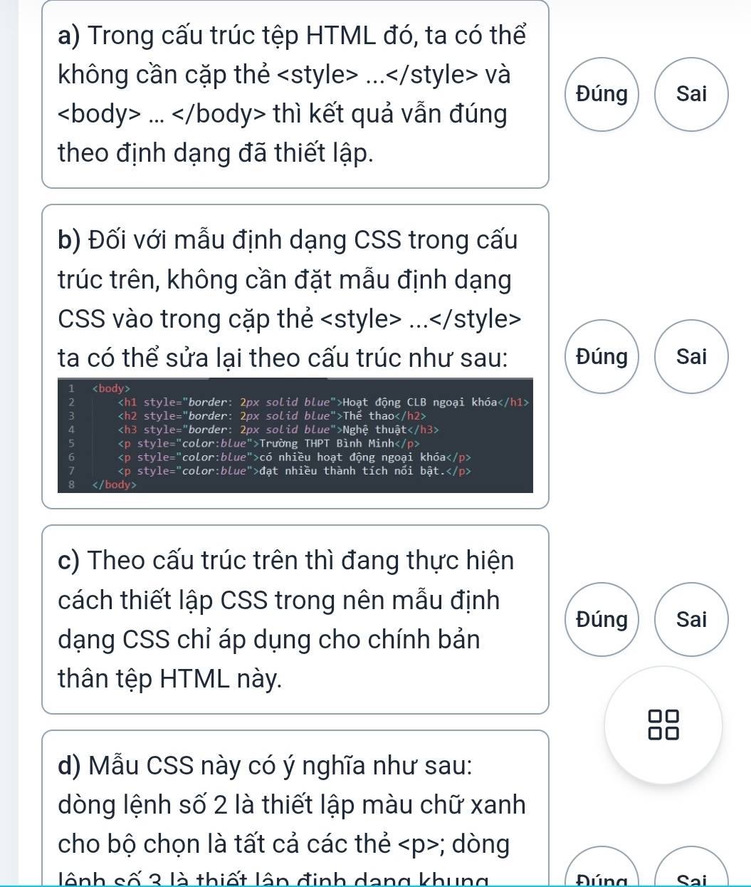 Trong cấu trúc tệp HTML đó, ta có thể 
không cần cặp thẻ và 
Đúng Sai... thì kết quả vẫn đúng 
theo định dạng đã thiết lập. 
b) Đối với mẫu định dạng CSS trong cấu 
trúc trên, không cần đặt mẫu định dạng 
CSS vào trong cặp thẻ
ta có thể sửa lại theo cấu trúc như sau: Đúng Sai 
1
2 2px solid bLue >Hoạt động CLB ngoại khóa
3 2px solid blue" >Thể thao
4 2px solid blue" '>Nghệ thuật
5 Trường THPT Bình Minh
6 có nhiều hoạt động ngoại khóa
7 đạt nhiều thành tích nổi bật.
8
c) Theo cấu trúc trên thì đang thực hiện 
cách thiết lập CSS trong nên mẫu định 
Đúng Sai 
dạng CSS chỉ áp dụng cho chính bản 
thân tệp HTML này. 
d) Mẫu CSS này có ý nghĩa như sau: 
dòng lệnh số 2 là thiết lập màu chữ xanh 
cho bộ chọn là tất cả các thẻ; dòng 
lênh số 3 là thiết lân định dang khung Đúna Sai