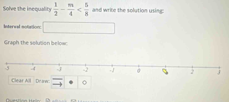 Solve the inequality  1/2 - m/4  and write the solution using: 
Interval notation: □ 
Graph the solution below: 
Clear All Draw: 
。 
Question Heln: