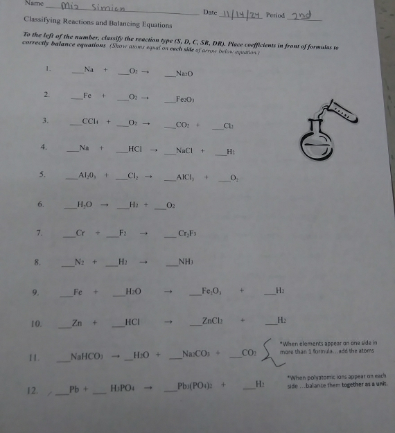 Name_ 
Date 
_ 
_Period 
Classifying Reactions and Balancing Equations 
To the left of the number, classify the reaction type (S, D, C, SR, DR). Place coefficients in front of formulas to 
correctly balance equations (Show atoms equal on each side of arrow below equation.) 
1. _ Na+ _  O_2 _ Na_2O
2. _ Fc + _  O_2 _ Fe_2O_3
_ 
3. _ CCl_4 + _  O_2 _ CO_2+ Cl_2
_ 
4. _ Na + _  HCI _  NaCl+ H_2
_ 
5. _ Al_20_3+ _ Cl_2 -1 _ AlCl_3+ O_2
_ 
_ 
6. _ H_2O H_2+ O_2
7. _ Cr+ _ F_2 _ Cr_2F_3
8. _ N_2+ _ H_2 _ NH_3
9. _ Fe + _ H_2O _ Fe_2O_3+ _ H_2
10. _ Zn+ _ -ICI _ ZnCl_2 + _ H_2
*When elements appear on one side in 
11. _ NaHCO_3 _ H_2O+ _ Na_2CO_3+ _ CO_2 more than 1 formula...add the atoms 
*When polyatomic ions appear on each 
12. _ Pb+ _ H3PO4 _  Pb_3(PO_4)_2+ _ H_2 side ..balance them together as a unit.