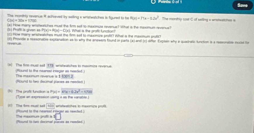 Save 
The monthly revenue R achieved by selling x wristwatches is figured to be R(x)=71x-0.2x^2. The monthly cost C of seiling x wristwatches is
C(x)=30x+1700. 
(a) How many wristwatches must the firm sell to maximize revenue? What is the maximum revenue? 
(b) Proft is given as P(x)=R(x)-C(x). What is the profit function? 
(c) How many wristwatches must the firm sell to maximize profit? What is the maximum profit? 
(d) Provide a reasonable explanation as to why the answers found in parts (a) and (c) differ. Explain why a quadratic function is a reasonable model for 
revenue. 
(a) The firm must sell 178 wristwatches to maximize revenue. 
(Round to the nearest integer as neeced.) 
The maximum revenue is $ 6301.2
(Round to two decimal places as needed.) 
(b) The profit function is P(x)=41x-0.2x^2-1700
(Type an expression using x as the variable.) 
(c) The firm must sell 103) wristwatches to maximize profit. 
(Round to the nearest integer as needed.) 
The maxmum profit is s□
(Round to two decimal places as needed.)