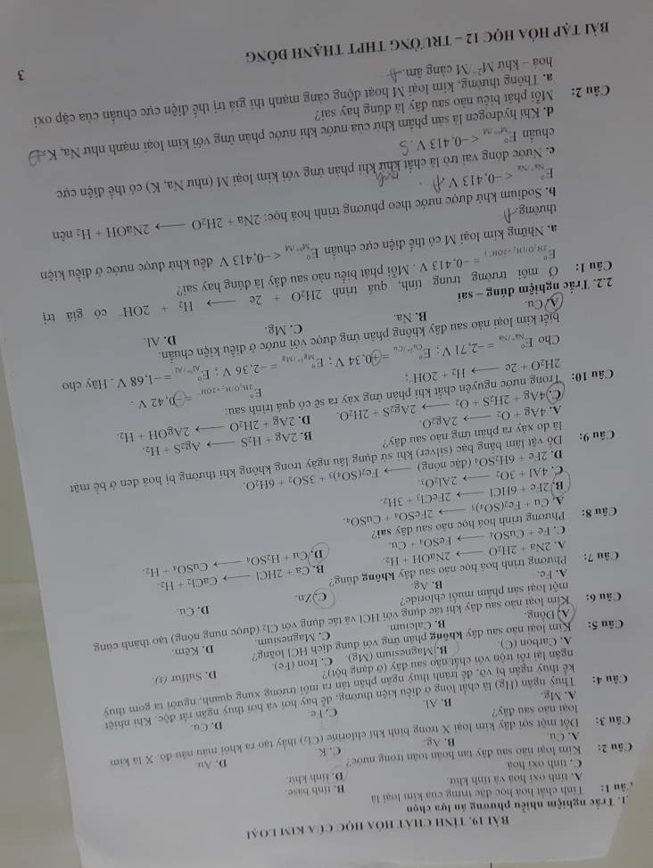 Bài 19, tính chất hỏa học của kim loại
1. Trắc nghiệm nhiều phương án lựa chọn
âu 1: Tính chất hoá học đặc trưng của kim loại là
A. tính oxi hoá và tính khử B. tinh base.
D. tính khử
C. tính oxi hoá
Câu 2: Kim loại não sau đây tan hoàn toàn trong nước? D. Au
A. Cu. B. Ag C. K.
Câu 3: Đốt một sợi dây kim loại X trong binh khí chlorine (Cl₂) thầy tạo ra khói máu nâu đó. X là kim
loại não sau đây? D. Cu.
A. Mg. B. Al. C.Fe
Câu 4: Thuy ngân (Hg) là chất long ở điều kiện thường, dể bay hơi và hơi thuy ngân rắt độc. Khi nhiệt
kể thuy ngân bị vỡ, để tránh thuy ngân phân tân ra môi trường xung quanh, người ta gom thuy
ngân lại rỗi trộn với chất nào sau đây (ở dạng bột)?
A. Carbon (C) B. Magnesium (Mg). C. Iron (Fe) D. Sulfur (s).
Câu 5: Kim loại nào sau đây không phân ứng với dung địch HCl loàng? D. Kẽm.
A Đông. B. Calcium C. Magnesium.
C
Câu 6: Kim loại nào sau đây khi tác dụng với HCI và tác dụng với 2 (được nung nóng) tạo thành cùng
một loại sản phẩm muối chloride? C,)Zn. D. Cu.
A. Fc. B. Ag
CaCl_2+H_2.
Câu 7: Phương trình hoá học nào sau đây không đúng? Ca+2HClto Cu+H_2SO_4to CuSO_4+H_2.
A. 2Na+2H_2Oto 2NaOH+H_2. B.
D.
C.
Câu 8: Phương trình hoá học náo sau dây sai? Fe+CuSO_4to FeSO_4+Cu
B. 2Fe+6HClto 2FeCl_3+3H_2. Cu+Fe_2(SO_4)_3to 2FeSO_4+CuSO_4
A.
C. 4Al+3O_2to 2Al_2O_3. le nóng) Fe_2(SO_4)_3+3SO_2+6H_2O.
Câu 9: Đồ vật làm bằng bạc (silver) khi sử dụng lâu ngày trong không khí thường bị hoá đen ở bể mặt
D. 2Fe+6H_2SO_4(d
là do xây ra phản ứng nào sau đãy? B. 2Ag+H_2Sto Ag_2S+H_2.
A. 4Ag+O_2to 2Ag_2O. 2Ag_2S+2H_2O. D. 2Ag+2H_2Oto 2AgOH+H_2.
C 4Ag+2H_2S+O_2to
Câu 10: Trong nước nguyên chất khi phản ứng xảy ra sẽ có quá trình sau:
E_2M_1O|H_2=20H^circ =-0.42V.. Hãy cho
2H_2O+2e to H_2+2OH
Cho E_x^(iendarray) =-H_k^circ =-2,71V;E_(cu)°=-2,34V;E_M;E_M_Mg^circ =-2,36V;E_Al^-/Al^circ =-1,68V D. Al.
biết kim loại nào sau đây không phản ứng được với nước ở điều kiện chuẩn.
V Cu B. Na C. Mg.
to có giá trị
2.2. Trắc nghiệm đúng - sai
Câu 1: Ở môi trường trung tính, quả trình 2H_2O+2e H_2+2OH^-
E_29t_2O/(H_2+20K^+)^circ =-0.413V. Mỗi phát biểu nào sau dây là đúng hay sai?
a. Những kim loại M có thể điện cực chuẩn E_(M''M)° đều khử được nước ở điều kiện
b. Sodium khử được nước theo phương trình hoá học: 2Na+2H_2O_  2NaOH+H_2 nên
thường
E_Na^+/Sa^circ  V
c. Nước đóng vai trò là chất khử khi phản ứng với kim loại M (như Na, K) có thể điện cực
chuẩn E_(y=/M)°
d. Khí hydrogen là sản phẩm khứ của nước khi nước phản ứng với kim loại mạnh như Na, K=
Câu 2:  Mỗi phát biêu nào sau đây là đúng hay sai?
a. Thông thường, kim loại M hoạt động cảng mạnh thi giá trị thể điện cực chuẩn của cặp oxi
hoá - khử M² /M cảng âm.
Bài tạp Hỏa HọC 12 - trườnG tHPT tHẠnH đồng 3